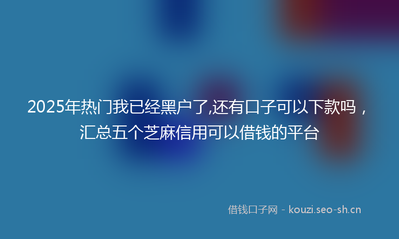 2025年热门我已经黑户了,还有口子可以下款吗，汇总五个芝麻信用可以借钱的平台