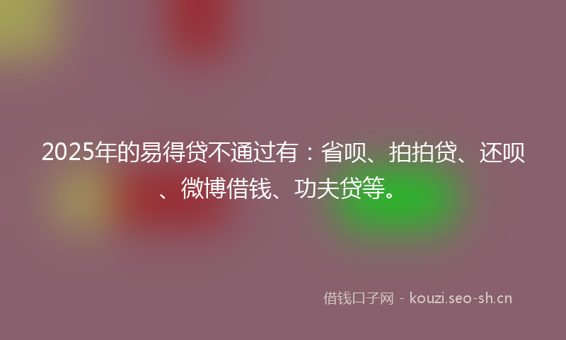 2025年的易得贷不通过有：省呗、拍拍贷、还呗、微博借钱、功夫贷等。
