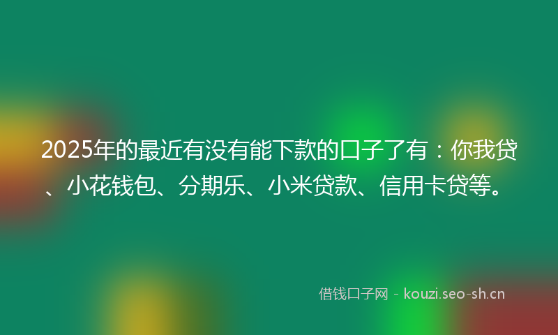 2025年的最近有没有能下款的口子了有:你我贷、小花钱包、分期乐、小米贷款、信用卡贷等。