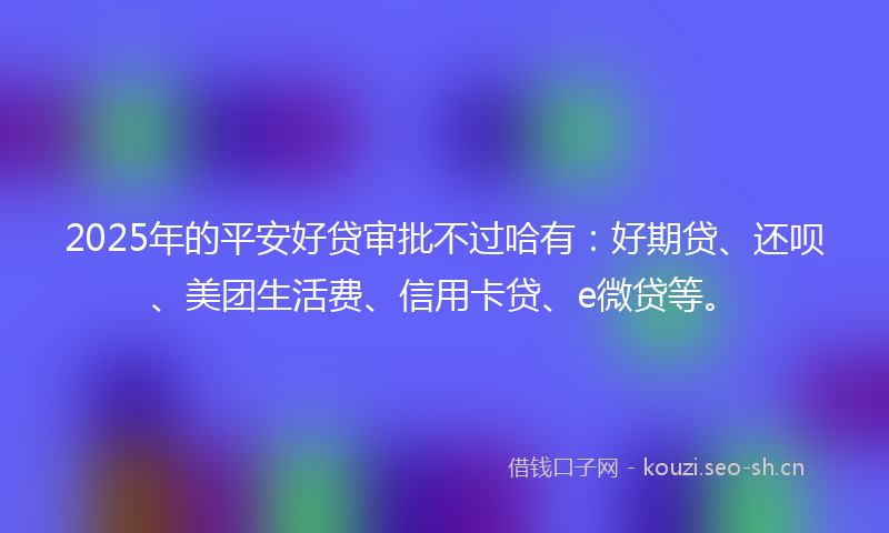 2025年的平安好贷审批不过哈有：好期贷、还呗、美团生活费、信用卡贷、e微贷等。