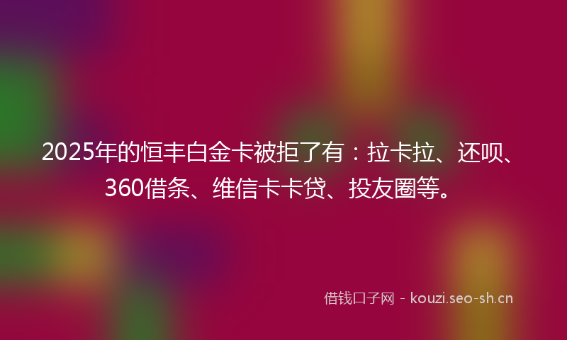 2025年的恒丰白金卡被拒了有：拉卡拉、还呗、360借条、维信卡卡贷、投友圈等。
