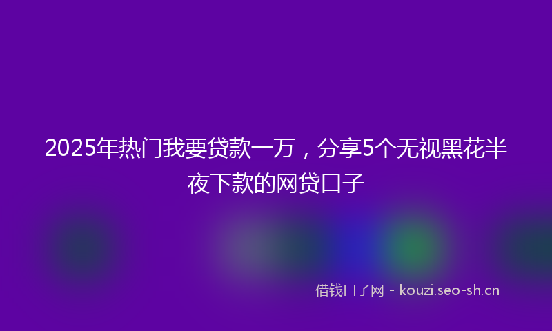 2025年热门我要贷款一万，分享5个无视黑花半夜下款的网贷口子
