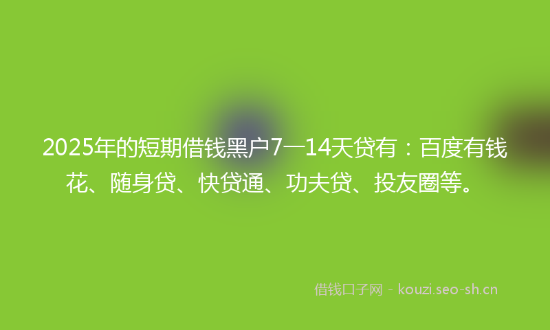 2025年的短期借钱黑户7一14天贷有：百度有钱花、随身贷、快贷通、功夫贷、投友圈等。