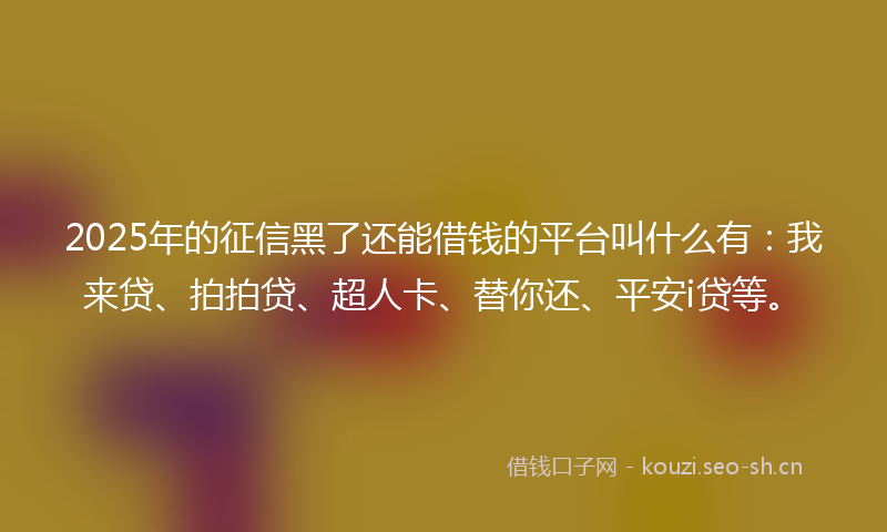 2025年的征信黑了还能借钱的平台叫什么有：我来贷、拍拍贷、超人卡、替你还、平安i贷等。