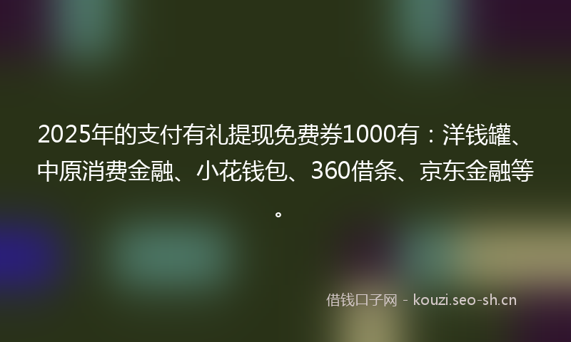 2025年的支付有礼提现免费券1000有：洋钱罐、中原消费金融、小花钱包、360借条、京东金融等。