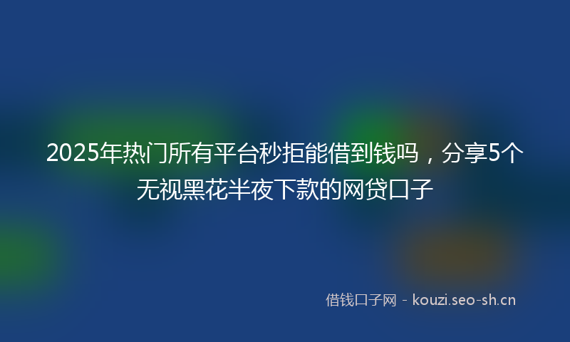 2025年热门所有平台秒拒能借到钱吗，分享5个无视黑花半夜下款的网贷口子