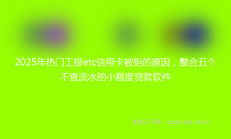 2025年热门工银etc信用卡被拒的原因，整合五个不查流水的小额度贷款软件