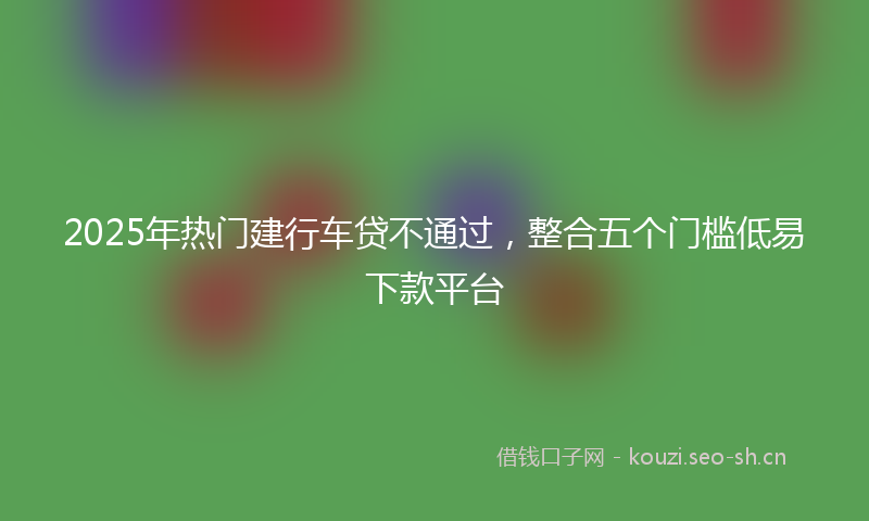 2025年热门建行车贷不通过，整合五个门槛低易下款平台