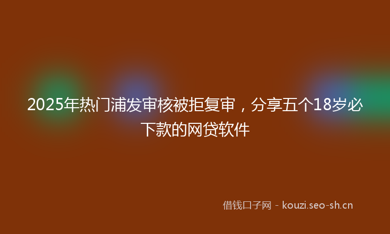 2025年热门浦发审核被拒复审，分享五个18岁必下款的网贷软件