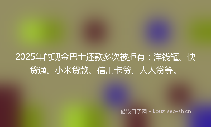 2025年的现金巴士还款多次被拒有:洋钱罐、快贷通、小米贷款、信用卡贷、人人贷等。