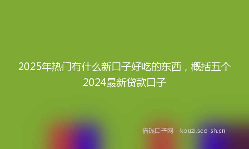 2025年热门有什么新口子好吃的东西，概括五个2024最新贷款口子