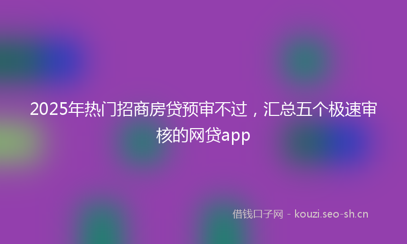2025年热门招商房贷预审不过，汇总五个极速审核的网贷app