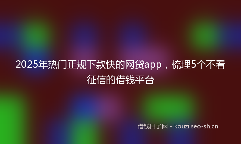 2025年热门正规下款快的网贷app，梳理5个不看征信的借钱平台