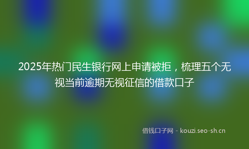2025年热门民生银行网上申请被拒，梳理五个无视当前逾期无视征信的借款口子