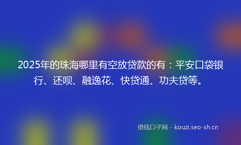 2025年的珠海哪里有空放贷款的有：平安口袋银行、还呗、融逸花、快贷通、功夫贷等。