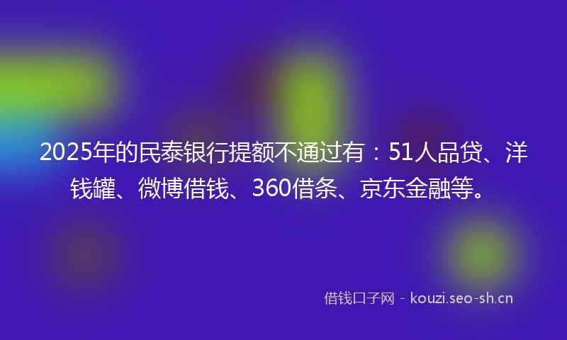 2025年的民泰银行提额不通过有：51人品贷、洋钱罐、微博借钱、360借条、京东金融等。