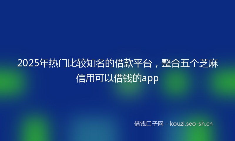 2025年热门比较知名的借款平台，整合五个芝麻信用可以借钱的app