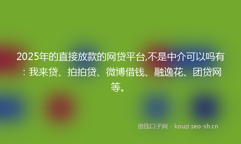 2025年的直接放款的网贷平台,不是中介可以吗有：我来贷、拍拍贷、微博借钱、融逸花、团贷网等。