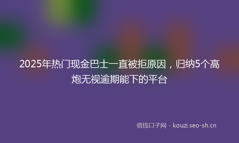 2025年热门现金巴士一直被拒原因，归纳5个高炮无视逾期能下的平台