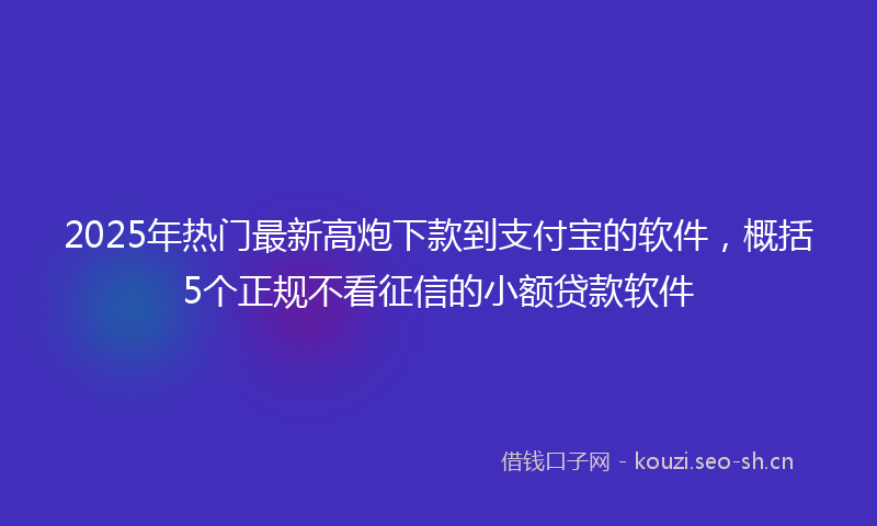 2025年热门最新高炮下款到支付宝的软件，概括5个正规不看征信的小额贷款软件