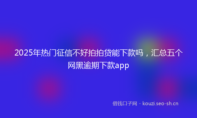 2025年热门征信不好拍拍贷能下款吗，汇总五个网黑逾期下款app