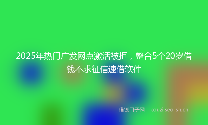 2025年热门广发网点激活被拒，整合5个20岁借钱不求征信速借软件