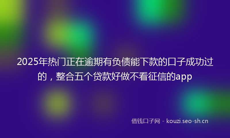 2025年热门正在逾期有负债能下款的口子成功过的，整合五个贷款好做不看征信的app