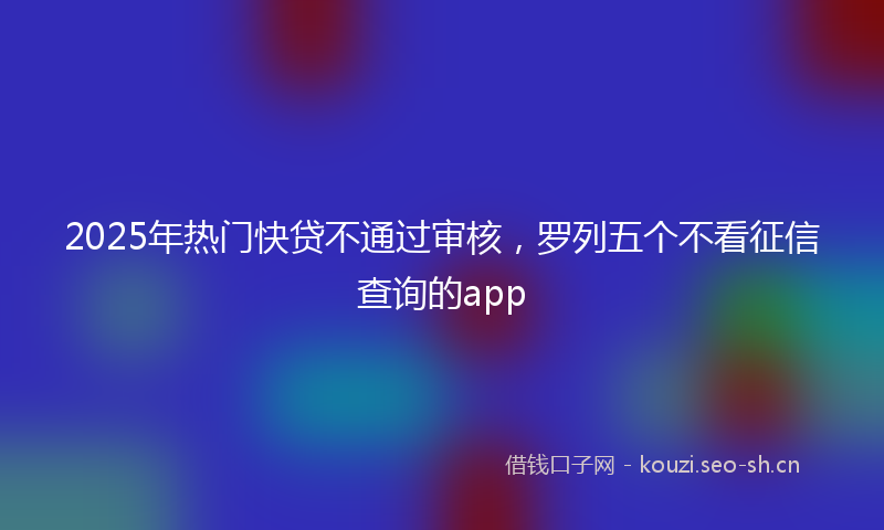 2025年热门快贷不通过审核，罗列五个不看征信查询的app