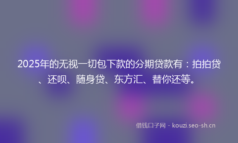 2025年的无视一切包下款的分期贷款有：拍拍贷、还呗、随身贷、东方汇、替你还等。
