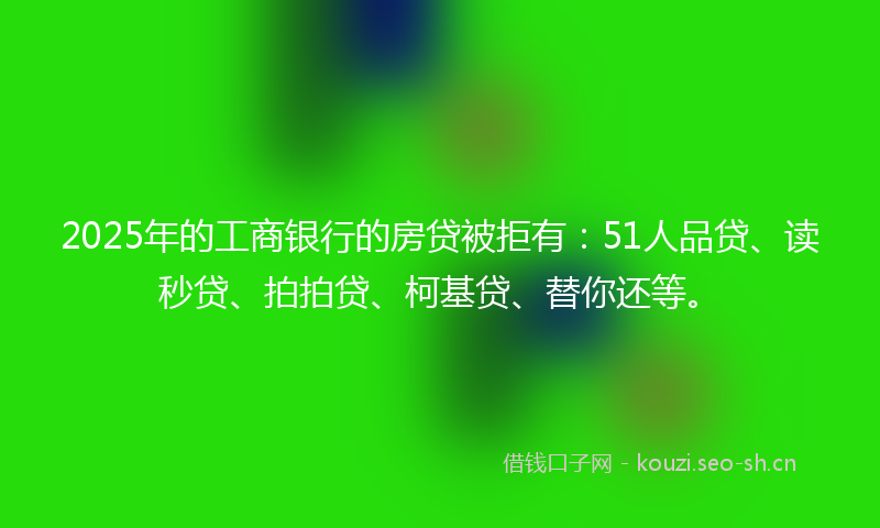 2025年的工商银行的房贷被拒有：51人品贷、读秒贷、拍拍贷、柯基贷、替你还等。