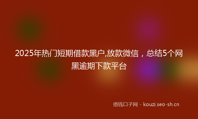2025年热门短期借款黑户,放款微信，总结5个网黑逾期下款平台