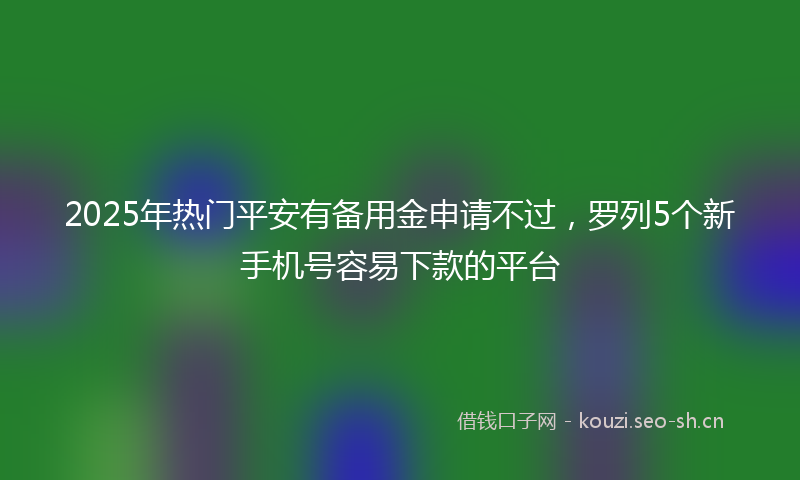 2025年热门平安有备用金申请不过，罗列5个新手机号容易下款的平台