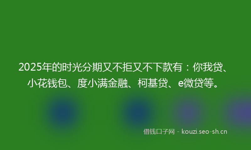 2025年的时光分期又不拒又不下款有:你我贷、小花钱包、度小满金融、柯基贷、e微贷等。