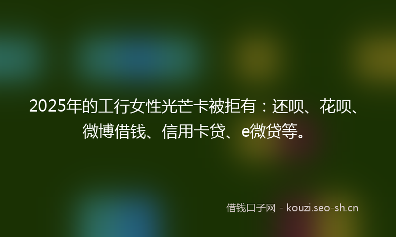 2025年的工行女性光芒卡被拒有：还呗、花呗、微博借钱、信用卡贷、e微贷等。