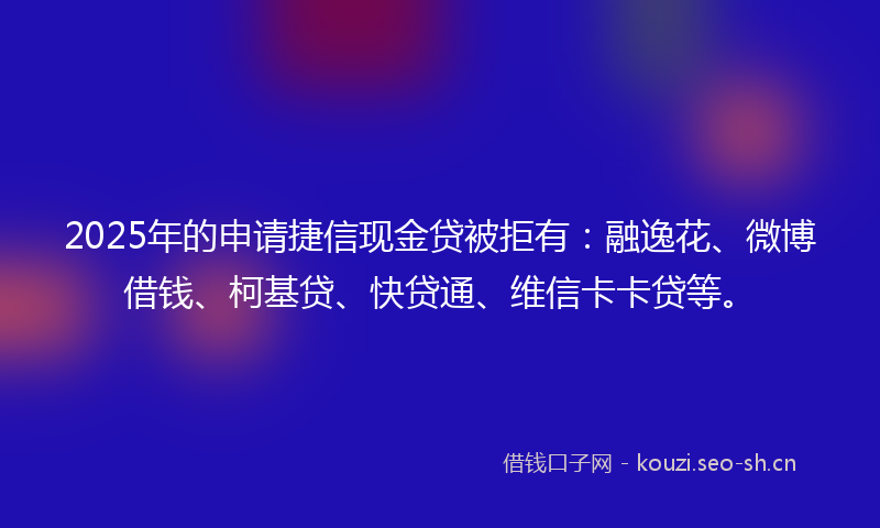2025年的申请捷信现金贷被拒有：融逸花、微博借钱、柯基贷、快贷通、维信卡卡贷等。