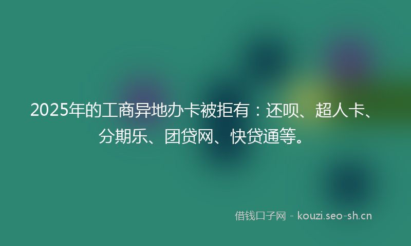 2025年的工商异地办卡被拒有：还呗、超人卡、分期乐、团贷网、快贷通等。