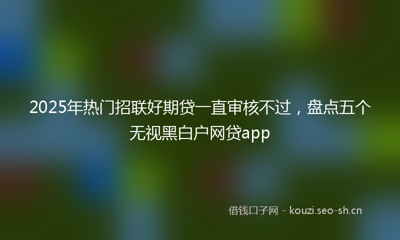 2025年热门招联好期贷一直审核不过，盘点五个无视黑白户网贷app