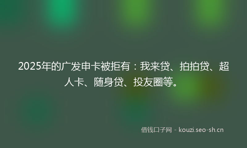 2025年的广发申卡被拒有：我来贷、拍拍贷、超人卡、随身贷、投友圈等。