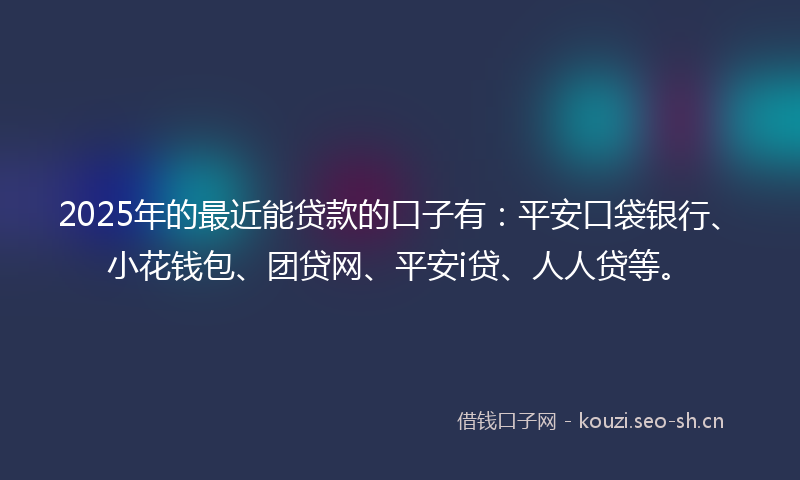 2025年的最近能贷款的口子有：平安口袋银行、小花钱包、团贷网、平安i贷、人人贷等。