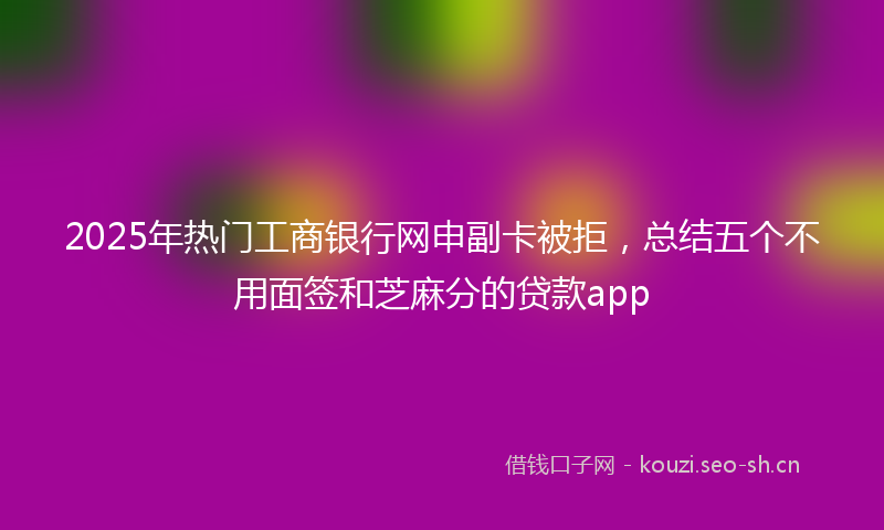 2025年热门工商银行网申副卡被拒,总结五个不用面签和芝麻分的贷款app