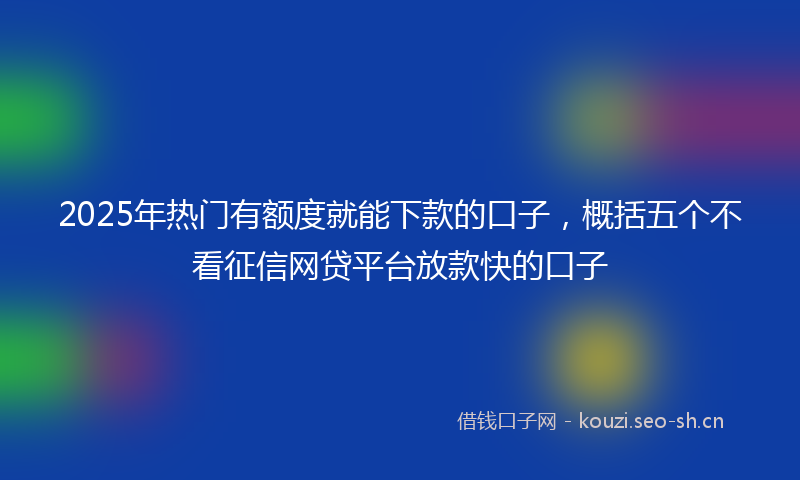 2025年热门有额度就能下款的口子，概括五个不看征信网贷平台放款快的口子