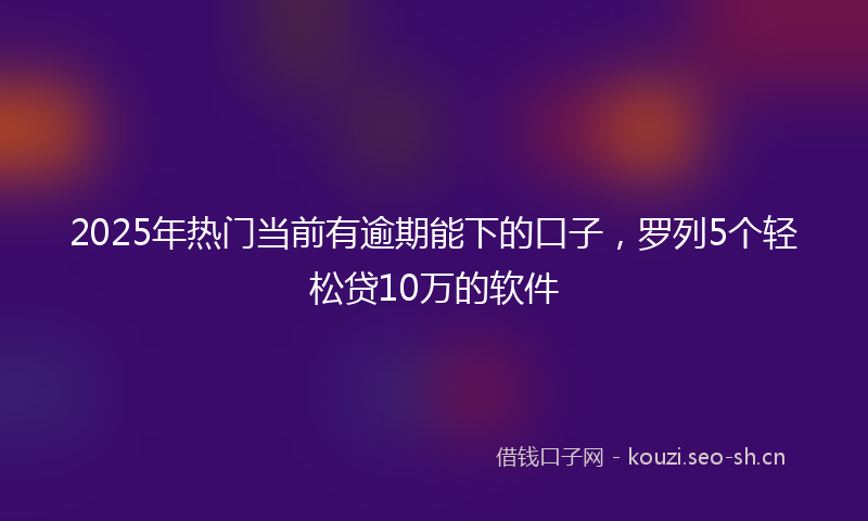 2025年热门当前有逾期能下的口子，罗列5个轻松贷10万的软件