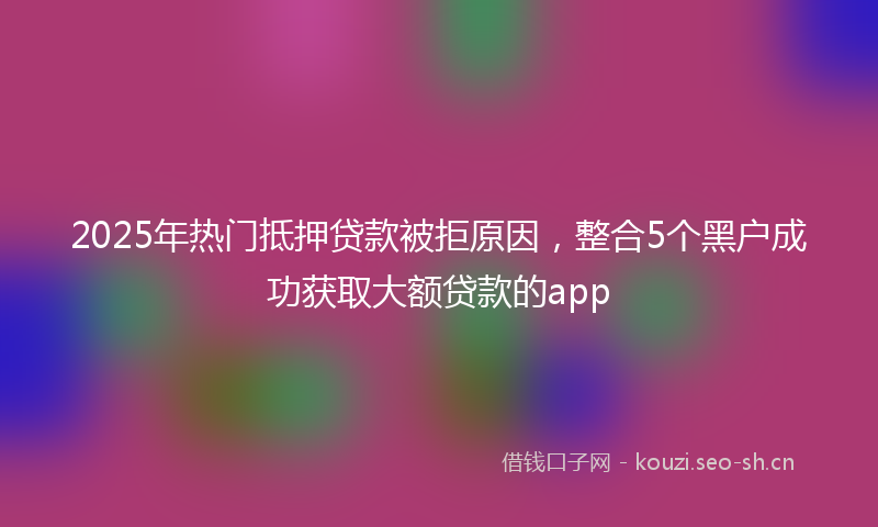 2025年热门抵押贷款被拒原因，整合5个黑户成功获取大额贷款的app