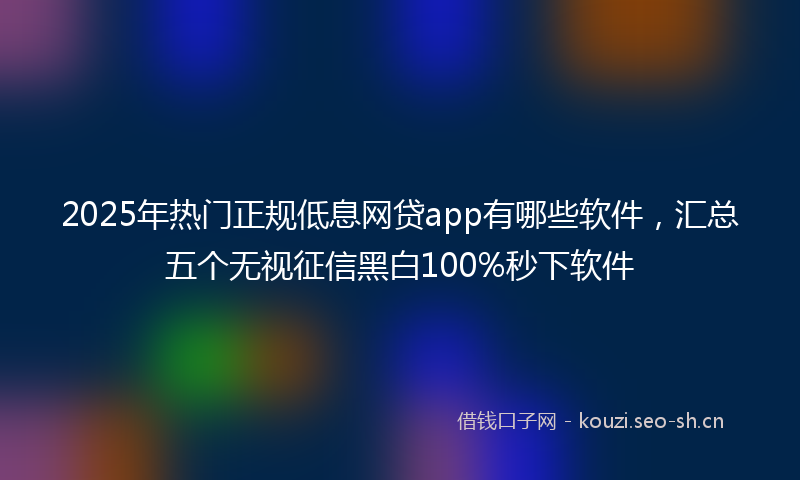2025年热门正规低息网贷app有哪些软件，汇总五个无视征信黑白100%秒下软件