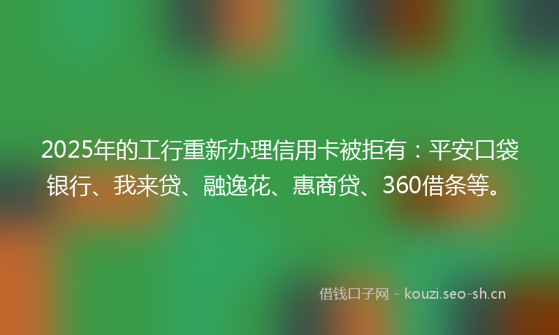 2025年的工行重新办理信用卡被拒有：平安口袋银行、我来贷、融逸花、惠商贷、360借条等。