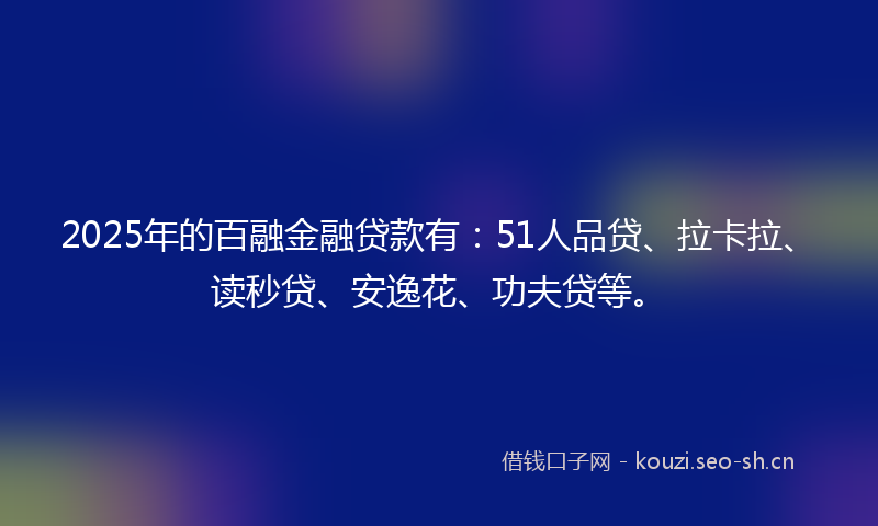 2025年的百融金融贷款有：51人品贷、拉卡拉、读秒贷、安逸花、功夫贷等。