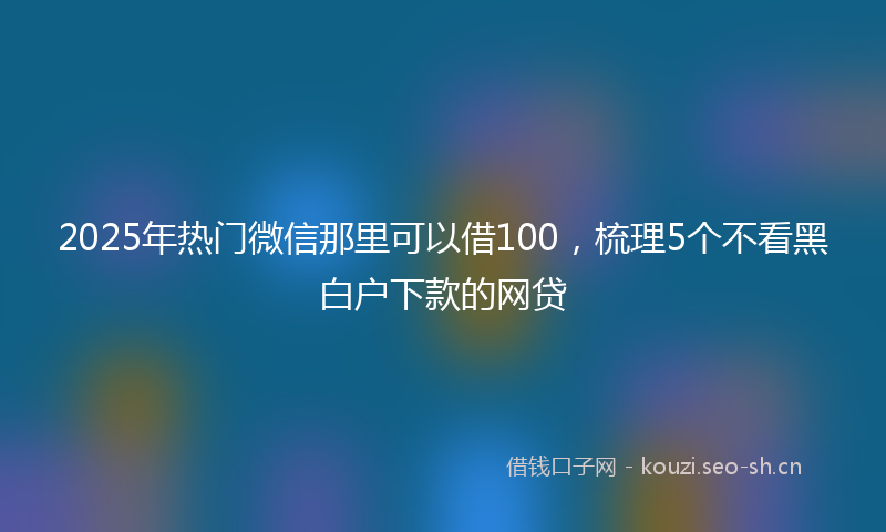 2025年热门微信那里可以借100，梳理5个不看黑白户下款的网贷