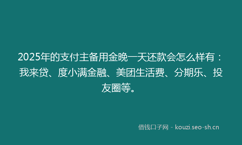 2025年的支付主备用金晚一天还款会怎么样有：我来贷、度小满金融、美团生活费、分期乐、投友圈等。
