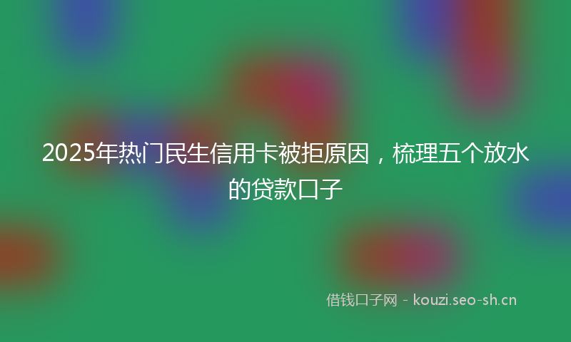2025年热门民生信用卡被拒原因，梳理五个放水的贷款口子