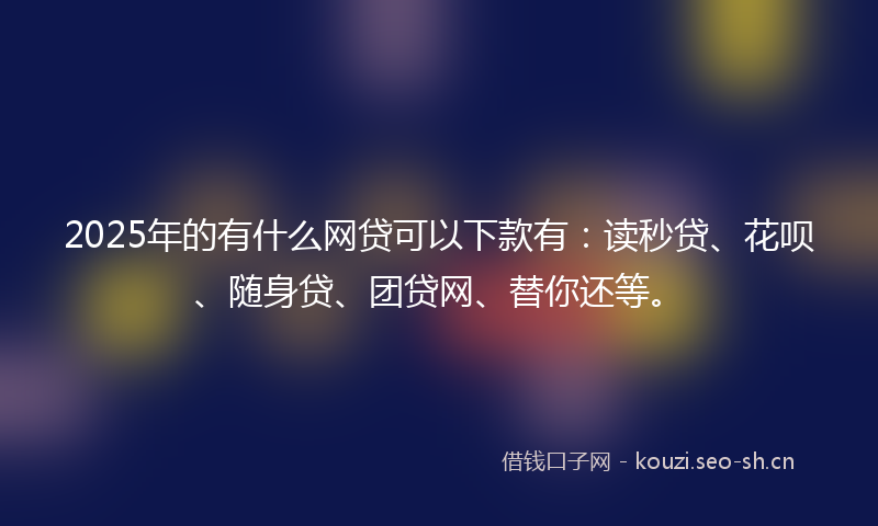 2025年的有什么网贷可以下款有：读秒贷、花呗、随身贷、团贷网、替你还等。